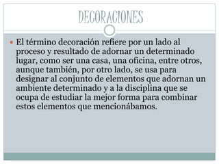 DECORACIONES 
 El término decoración refiere por un lado al 
proceso y resultado de adornar un determinado 
lugar, como ser una casa, una oficina, entre otros, 
aunque también, por otro lado, se usa para 
designar al conjunto de elementos que adornan un 
ambiente determinado y a la disciplina que se 
ocupa de estudiar la mejor forma para combinar 
estos elementos que mencionábamos. 
