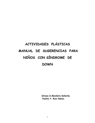 1
ACTIVIDADES PLÁSTICAS
MANUAL DE SUGERENCIAS PARA
NIÑOS CON SÍNDROME DE
DOWN
Silvana G.Mendieta Gallardo.
Paulina Y. Ruiz Noboa.
 