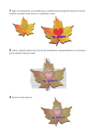 1 Elegir una hoja grande, a ser posible seca, y añadirle trozos de papel de colores con formas.
También se pueden añadir letras con rotuladores o ceras.
2 Colocar, tapando toda la hoja, tiras de celo transparente, superponiéndose una a otras para
que no queden huecos sin tapar.
3 Recortar el celo sobrante.
 