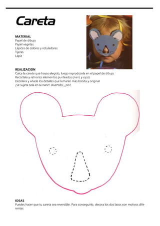 Careta
MATERIAL
Papel de dibujo
Papel vegetas
Lápices de colores y rotuladores
Tijeras
Lápiz
REALIZACIÓN
Calca la careta que hayas elegido, luego reprodúcela en el papel de dibujo
Recórtala y retira los elementos punteados (nariz y ojos)
Decólara y añade los detalles que la harán más bonita y original
¡Se sujeta sola en la nariz! Divertido, ¿no?
IDEAS
Puedes hacer que tu careta sea reversible. Para conseguirlo, decora los dos lacos con motivos dife-
rentes
 