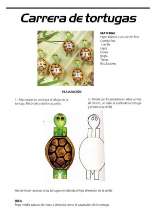 Carrera de tortugas
MATERIAL
Papel blanco o un cartón fino
Cuerda fina
1 cerilla
Lápiz
Goma
Regla
Tijeras
Rotuladores
2.- Píntala con los rotuladores. Atna un hijo
de 50 cm, un cabo al cuello de la tortuga
y el otro a la cerilla
Has de hacer avanzar a las tortugas enrollando el hijo alrededor de la cerilla
REALIZACIÓN
1.- Reproduce en una hoja el dibujo de la
tortuga. Recórtalo y dobla las patas.
IDEA
Pega media cáscara de nuez y decórala como el caparazón de la tortuga
 