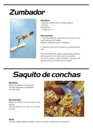 Zumbador
MATERIAL
1 palo (de madera) de un helado gigante
1 barrena
Rotuladores
1 cuerda de 1 m.
REALIZACIÓN
1.- Haz dos taladores, separados 1 cm entre sí, en el
centro del palo del helado.
Después decóralo con los rotuladores
2.- Pasa la cuerda por los agujeros y anuda los extre-
mos.
Para que la hélice dé vueltas, sujeta los dos extremos
de la cuerda uno en cada mano y retuércela.
Tira de la cuerda y relaja la tensión, cada vez más
deprisa, como si se tratara de un muelle
Saquito de conchas
MATERIAL
Bolsitas de plástico transparente
Conchas pequeñas y piedrecillas
Cinta de color
REALIZACIÓN
Rellena la bolsita con las conchas o las
piedras
Ciérrala haciendo un nudo con una cita
de color
IDEAS
También puedes rellenar botellas, tubitos de cristal o recipientes transparentes
 