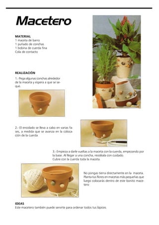 Macetero
MATERIAL
1 maceta de barro
1 puñado de conchas
1 bobina de cuerda fina
Cola de contacto
REALIZACIÓN
IDEAS
Este macetero también puede servirte para ordenar todos tus lápices
1.- Pega algunas conchas alrededor
de la maceta y espera a que se se-
que.
2.- El encolado se lleva a cabo en varias fa-
ses, a medida que se avanza en la coloca-
ción de la cuerda
3.- Empieza a darle vueltas a la maceta con la cuerda, empezando por
la base. Al llegar a una concha, reodéala con cuidado.
Cubre con la cuerda toda la maceta.
No pongas tierra directamente en la maceta.
Planta tus flores en macetas más pequeñas que
luego colocarás dentro de este bonito mace-
tero
 