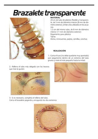 Brazaletetransparente
MATERIAL
20 cm de tubo de plástico flexible y transparen-
te, de 5 mm de diámetro interior (8 mm de diá-
metro exterior), similar a los utilizados en los acua-
rios
1,5 cm del mismo tubo, de 8 mm de diámetro
interior (11 mm de diámetro exterior)
Pegamento para plástico
Tijeras
Arena, minicuentas, pajitas, semillas, conchas
REALIZACIÓN
1.- Corta el tuvo (no debe quedarte muy apretado)
pon pegamento dentro de un estremo del tubo
grueso y mete el más pequeño hasta la mitad.
2.- Rellena el tubo más delgado con los tesoros
que más te gusten
3.- Si es necesario, completa el relleno del tubo.
Cierra el brazalete pegando y encajando los dos extremos
 