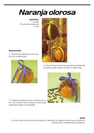 Naranja olorosa
MATERIAL
1 naranja
30 g de clavos (especia)
1 cinta
REALIZACIÓN
IDEAS
Lo mismo pude hacerse con una mandarina y decorarla con algunos motivos que te invertes a
base de clavos. Embalsamará el ambiente.
1.- Pasa la cinta alrededor de la naran-
ja y haz un bonito lazo
2.- Clava los clavos de forma que toda la superficie de
la naranja quede cubierta. El color no debe cerse.
3.- Cuelga la naranja cerca de una fuente de ca-
lor o en el interior de un armario. El aroma que
desprende resulta muy agradable
 