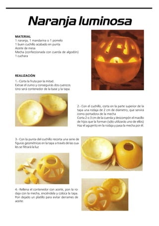 Naranja luminosa
MATERIAL
1 naranja, 1 mandarina o 1 pomelo
1 buen cuchillo acabado en punta
Aceite de mesa
Mecha (confeccionada con cuerda de algodón)
1 cuchara
3.- Con la punta del cuchillo recorta una serie de
figuras geométricas en la tapa a través de las cua-
les se filtrará la luz
REALIZACIÓN
1.- Corta la fruta por la mitad.
Extrae el zumo y conseguirás dos cuencos
Uno será contenedor de la base y la tapa
2.- Con el cuchillo, corta en la parte superior de la
tapa una rodaja de 2 cm de diámetro, que servirá
como portadora de la mecha
Corta 2 o 3 cm de la cuerda y descompón el macillo
de hijos que la forman (sólo utilizarás uno de ellos)
Haz el agujerito en la rodaja y pasa la mecha por él.
4.- Rellena el contenedor con aceite, pon la ro-
daja con la mecha, enciéndela y coloca la tapa.
Pon dejado un platillo para evitar derrames de
aceite.
 