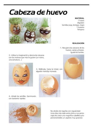 Cabeza de huevo
MATERIAL
1 huevo
Algodón
Semillas (soja, lentejas, trigo)
1 huevera
Témpera
No olvides de regarlas con regularidad.
Unos días más tade verás cómo a tus perso-
najes les crece una magnífica cabellera pro-
porcionándoles un aspecto muy gracioso
REALIZACIÓN
1.- Recupera las cáscaras de los
huevos, vacías y limpias.
Iguala los bordes.
2.- Utiliza tu imaginación y decora las cáscaras
con los motivos que más te gusten (un rostro,
una caricatura...)
3.- Rellénala, hasta la mitad, con
algodón hidrófijo húmedo
4.- Añade las semillas. Germinarán
con bastante rapidez.
 