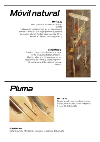 Móvil natural
MATERIAL
1 rama gruesa de unos 40 cm de largo
Cuerda
Todo cuanto puedas recoger en tus paseos por el
campo, la montaña o la playa (piedrecitas, conchas
perforadas, plumas, hierbas secas, especias, flores,
leña seca, tapones, piñas pequeñas...)
REALIZACIÓN
Tomando como punto de partida la rama
de 40 cm, cuelga todos tus tesoros.
El orden, el espacio de unos a otros y las
asociaciones de formas y colores depende-
rán únicamente de tu espíritu creativo y
artístico
Pluma
MATERIAL
Plumas grandes que podrás recoger en
la playa, en el zoológico o en una granja
1 repuesto de bolígrafo
REALIZACIÓN
Corta la pluma e introduce en su interior el recambio de bolígrafo
 