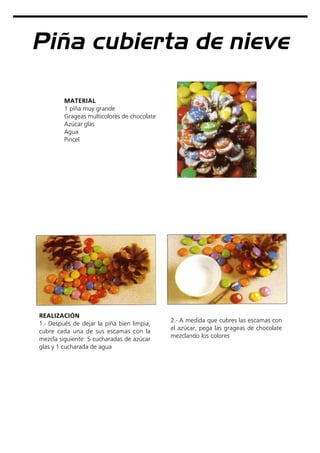 Piña cubierta de nieve
MATERIAL
1 piña muy grande
Grageas multicolores de chocolate
Azúcar glas
Agua
Pincel
REALIZACIÓN
1.- Después de dejar la piña bien limpia,
cubre cada una de sus escamas con la
mezcla siguiente: 5 cucharadas de azúcar
glas y 1 cucharada de agua
2.- A medida que cubres las escamas con
el azúcar, pega las grageas de chocolate
mezclando los colores
 