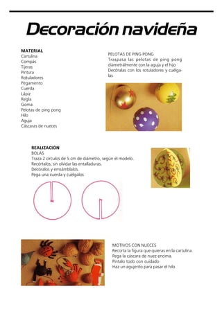 Decoración navideña
MATERIAL
Cartulina
Compás
Tijeras
Pintura
Rotuladores
Pegamento
Cuerda
Lápiz
Regla
Goma
Pelotas de ping pong
Hilo
Aguja
Cáscaras de nueces
MOTIVOS CON NUECES
Recorta la figura que quieras en la cartulina.
Pega la cáscara de nuez encima.
Pintalo todo con cuidado
Haz un agujerito para pasar el hilo
REALIZACIÓN
BOLAS
Traza 2 círculos de 5 cm de diámetro, según el modelo.
Recórtalos, sin olvidar las entalladuras.
Decóralos y emsámblalos.
Pega una cuerda y cuélgalos
PELOTAS DE PING PONG
Traspasa las pelotas de ping pong
diametrálmente con la aguja y el hijo
Decóralas con los rotuladores y cuélga-
las
 