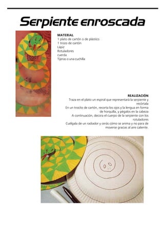 Serpiente enroscada
MATERIAL
1 plato de cartón o de plástico
1 trozo de cartón
Lápiz
Rotuladores
cuerda
Tijeras o una cuchilla
REALIZACIÓN
Traza en el plato un espiral que representará la serpiente y
recórtala
En un trocito de cartón, recorta los ojos y la lengua en forma
de horquilla, y pégalos en la cabeza
A continuación, decora el cuerpo de la serpiente con los
rotuladores
Cuélgala de un radiador y cerás cómo se anima y no para de
moverse gracias al aire caliente.
 