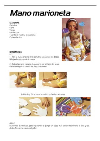 Manomarioneta
MATERIAL
Cartulina
Lápiz
Tijeras
Rotuladores
1 varilla de madera o una rama
Cinta adhesiva
3.- Píntalo y fija el pez a la varilla con la cinta adhesiva
REALIZACIÓN
PEZ
1.- Pon la mano encima de la cartulina separando los dedos.
Dibuja el contorno de la mano.
2.- Retira la mano y acaba el contorno por el lado del brazo
hasta conseguir la silueta del pez, y recórtalo
GALLO
El proceso es idéntico, pero separando el pulgar un poco más ya que representa el pico y los
dedos forman la cresta del gallo.
 