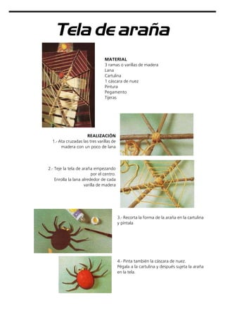 Tela de araña
MATERIAL
3 ramas o varillas de madera
Lana
Cartulina
1 cáscara de nuez
Pintura
Pegamento
Tijeras
REALIZACIÓN
1.- Ata cruzadas las tres varillas de
madera con un poco de lana
2.- Teje la tela de araña empezando
por el centro.
Enrolla la lana alrededor de cada
varilla de madera
3.- Recorta la forma de la araña en la cartulina
y píntala
4.- Pinta también la cáscara de nuez.
Pégala a la cartulina y después sujeta la araña
en la tela.
 