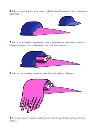 1 Colocar la parte delantera (pico, morro...) sobre la visera. Es importante fijarla con grapas en
los laterales.
2 Colocar los ojos (pelotas de ping-pong) sobre la parte delantera, dentro de los tubos de
cartulina. Se pueden poner medias pelotas y así poder hacer más gorras.
3 Colocar la parte superior tapando los tubos de los ojos y el resto de la gorra.
4 En la parte trasera se pueden añadir otros elementos a modo de pelo, con lana o tiras de
cartulina.
 