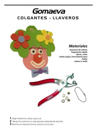 Gomaeva
Materiales
Gomaeva de colores
Pegamento rápido
tijeras, cutex
chafas (ojal) y herramienta para
chafas
cadena o anilla
C O L G A N T E S - L L A V E R O S
1 Elegir el elemento, dibujo, figura, etc.
2 Dibujar los contornos en cada gomaeva dependiendo del color.
3 Recortar con tijeras las formas, precisar con el cutex.
 