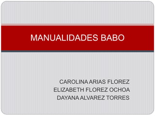 MANUALIDADES BABO 
CAROLINA ARIAS FLOREZ 
ELIZABETH FLOREZ OCHOA 
DAYANA ALVAREZ TORRES 
 