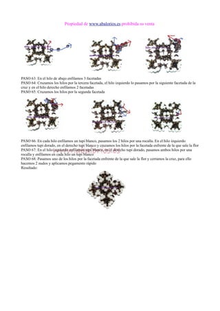 Propiedad de www.abalorios.es prohibida su venta
PASO 63: En el hilo de abajo enfilamos 3 facetadas
PASO 64: Cruzamos los hilos por la tercera facetada, el hilo izquierdo lo pasamos por la siguiente facetada de la
cruz y en el hilo derecho enfilamos 2 facetadas
PASO 65: Cruzamos los hilos por la segunda facetada
PASO 66: En cada hilo enfilamos un tupi blanco, pasamos los 2 hilos por una rocalla. En el hilo izquierdo
enfilamos tupi dorado, en el derecho tupi blanco y cruzamos los hilos por la facetada enfrente de la que sale la flor
PASO 67: En el hilo izquierdo enfilamos tupi blanco, en el derecho tupi dorado, pasamos ambos hilos por una
rocalla y enfilamos en cada hilo un tupi blanco
PASO 68: Pasamos uno de los hilos por la facetada enfrente de la que sale la flor y cerramos la cruz, para ello
hacemos 2 nudos y aplicamos pegamento rápido
Resultado:
 