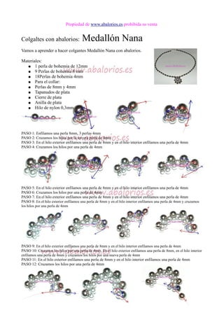 Propiedad de www.abalorios.es prohibida su venta
Colgaltes con abalorios: Medallón Nana
Vamos a aprender a hacer colgantes Medallón Nana con abalorios.
Materiales:
● 1 perla de bohemia de 12mm
● 9 Perlas de bohemia 8 mm
● 18Perlas de bohemia 4mm
● Para el collar:
● Perlas de 8mm y 4mm
● Tapanudos de plata
● Cierre de plata
● Anilla de plata
● Hilo de nylon 0,3mm
PASO 1: Enfilamos una perla 8mm, 3 perlas 4mm
PASO 2: Cruzamos los hilos por la tercera perla de 4mm
PASO 3: En el hilo exterior enfilamos una perla de 8mm y en el hilo interior enfilamos una perla de 4mm
PASO 4: Cruzamos los hilos por una perla de 4mm
PASO 5: En el hilo exterior enfilamos una perla de 8mm y en el hilo interior enfilamos una perla de 4mm
PASO 6: Cruzamos los hilos por una perla de 4mm
PASO 7: En el hilo exterior enfilamos una perla de 8mm y en el hilo interior enfilamos una perla de 4mm
PASO 8: En el hilo exterior enfilamos una perla de 8mm y en el hilo interior enfilamos una perla de 4mm y cruzamos
los hilos por una perla de 4mm
PASO 9: En el hilo exterior enfilamos una perla de 8mm y en el hilo interior enfilamos una perla de 4mm
PASO 10: Cruzamos los hilos por una perla de 4mm. En el hilo exterior enfilamos una perla de 8mm, en el hilo interior
enfilamos una perla de 4mm y cruzamos los hilos por una nueva perla de 4mm
PASO 11: En el hilo exterior enfilamos una perla de 8mm y en el hilo interior enfilamos una perla de 4mm
PASO 12: Cruzamos los hilos por una perla de 4mm
 