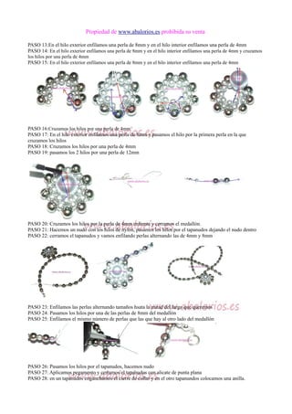 Propiedad de www.abalorios.es prohibida su venta
PASO 13:En el hilo exterior enfilamos una perla de 8mm y en el hilo interior enfilamos una perla de 4mm
PASO 14: En el hilo exterior enfilamos una perla de 8mm y en el hilo interior enfilamos una perla de 4mm y cruzamos
los hilos por una perla de 4mm
PASO 15: En el hilo exterior enfilamos una perla de 8mm y en el hilo interior enfilamos una perla de 4mm
PASO 16:Cruzamos los hilos por una perla de 4mm
PASO 17: En el hilo exterior enfilamos una perla de 8mm y pasamos el hilo por la primera perla en la que
cruzamos los hilos
PASO 18: Cruzamos los hilos por una perla de 4mm
PASO 19: pasamos los 2 hilos por una perla de 12mm
PASO 20: Cruzamos los hilos por la perla de 4mm enfrente y cerramos el medallón.
PASO 21: Hacemos un nudo con los hilos de nylon, pasamos los hilos por el tapanudos dejando el nudo dentro
PASO 22: cerramos el tapanudos y vamos enfilando perlas alternando las de 4mm y 8mm
PASO 23: Enfilamos las perlas alternando tamaños hsata la mitad del largo que queremos
PASO 24: Pasamos los hilos por una de las perlas de 8mm del medallón
PASO 25: Enfilamos el mismo número de perlas que las que hay al otro lado del medallón
PASO 26: Pasamos los hilos por el tapanudos, hacemos nudo
PASO 27: Aplicamos pegamento y cerramos el tapanudos con alicate de punta plana
PASO 28: en un tapanudos enganchamos el cierre de collar y en el otro tapanundos colocamos una anilla.
 