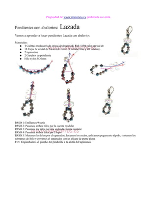 Propiedad de www.abalorios.es prohibida su venta
Pendientes con abalorios: Lazada
Vamos a aprender a hacer pendientes Lazada con abalorios.
Materiales:
● 4 Cuentas modulares de cristal de Swarovski Ref: 5150 color crystal ab
● 18 Tupis de cristal de Swarovski 4mm (8 metalic blue y 10 volcano)
● 2 tapanudos
● 2 Ganchos de pendiente
● Hilo nylon 0,30mm
PASO 1: Enfilamos 9 tupis
PASO 2: Pasamos ambos hilos por la cuenta modular
PASO 3: Pasamos los hilos por una segunda cuenta modular
PASO 4: Pasamos ambos hilos por 2 tupis
PASO 5: Metemos los hilos por el tapanudos, hacemos los nudos, aplicamos pegamento rápido, cortamos los
sobrantes del hilo y cerramos el tapanudos con un alicate de punta plana
FIN: Enganchamos el gancho del pendiente a la anilla del tapanudos
 