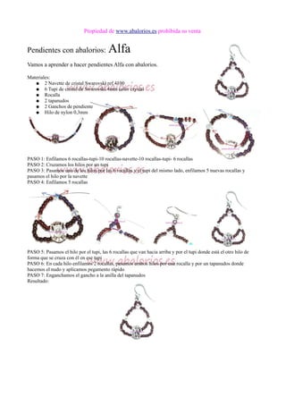 Propiedad de www.abalorios.es prohibida su venta
Pendientes con abalorios: Alfa
Vamos a aprender a hacer pendientes Alfa con abalorios.
Materiales:
● 2 Navette de cristal Swarovski ref.4100
● 6 Tupi de cristal de Swarovski 4mm color crystal
● Rocalla
● 2 tapanudos
● 2 Ganchos de pendiente
● Hilo de nylon 0,3mm
PASO 1: Enfilamos 6 rocallas-tupi-10 rocallas-navette-10 rocallas-tupi- 6 rocallas
PASO 2: Cruzamos los hilos por un tupi
PASO 3: Pasamos uno de los hilos por las 6 rocallas y el tupi del mismo lado, enfilamos 5 nuevas rocallas y
pasamos el hilo por la navette
PASO 4: Enfilamos 5 rocallas
PASO 5: Pasamos el hilo por el tupi, las 6 rocallas que van hacia arriba y por el tupi donde está el otro hilo de
forma que se cruza con él en ese tupi
PASO 6: En cada hilo enfilamos 2 rocallas, pasamos ambos hilos por una rocalla y por un tapanudos donde
hacemos el nudo y aplicamos pegamento rápido
PASO 7: Enganchamos el gancho a la anilla del tapanudos
Resultado:
 