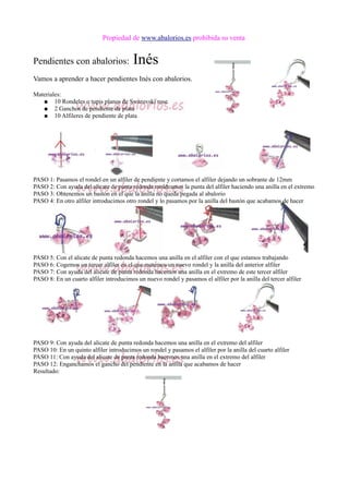Propiedad de www.abalorios.es prohibida su venta
Pendientes con abalorios: Inés
Vamos a aprender a hacer pendientes Inés con abalorios.
Materiales:
● 10 Rondeles o tupis planos de Swarovski rose
● 2 Ganchos de pendiente de plata
● 10 Alfileres de pendiente de plata
PASO 1: Pasamos el rondel en un alfiler de pendiente y cortamos el alfiler dejando un sobrante de 12mm
PASO 2: Con ayuda del alicate de punta redonda moldeamos la punta del alfiler haciendo una anilla en el extremo
PASO 3: Obtenemos un bastón en el que la anilla no queda pegada al abalorio
PASO 4: En otro alfiler introducimos otro rondel y lo pasamos por la anilla del bastón que acabamos de hacer
PASO 5: Con el alicate de punta redonda hacemos una anilla en el alfiler con el que estamos trabajando
PASO 6: Cogemos un tercer alfiler en el que metemos un nuevo rondel y la anilla del anterior alfiler
PASO 7: Con ayuda del alicate de punta redonda hacemos una anilla en el extremo de este tercer alfiler
PASO 8: En un cuarto alfiler introducimos un nuevo rondel y pasamos el alfiler por la anilla del tercer alfiler
PASO 9: Con ayuda del alicate de punta redonda hacemos una anilla en el extremo del alfiler
PASO 10: En un quinto alfiler introducimos un rondel y pasamos el alfiler por la anilla del cuarto alfiler
PASO 11: Con ayuda del alicate de punta redonda hacemos una anilla en el extremo del alfiler
PASO 12: Enganchamos el gancho del pendiente en la anilla que acabamos de hacer
Resultado:
 
