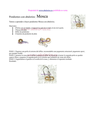 Propiedad de www.abalorios.es prohibida su venta
Pendientes con abalorios: Mosca
Vamos a aprender a hacer pendientes Mosca con abalorios.
Materiales:
● 4 Perlas con un taladro, el agujero no pasa de un lado al otro de la perla
● 2 Reasas de plata
● Alfiler de pendientes
● 2 Ganchos de pendiente de plata
PASO 1: Pegamos una perla al extremo del alfiler, recomendable usar pegamento estructural: pegamento epoxi,
por ejemplo Araldit
PASO 2: pasamos la reasa por el alfiler cortamos el alfiler de forma que al poner la segunda perla no queden
espacio libres y pegamos la segunda perla en el extremo que acabamos de cortar del alfiler
PASO 3: Enganchamos el gancho en la anilla de la reasa, y obtenemos el siguiente resultado
Resultado:
 