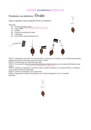 Propiedad de www.abalorios.es prohibida su venta
Pendientes con abalorios: Óvalo
Vamos a aprender a hacer pendientes Óvalo con abalorios.
Materiales:
● 2 Óvalos decorados ámbar
● 4 Tupis 4mm
● 4 Chafas
● 2 Ganchos de pendiente de plata
● 2 Tapanudos
● Acero flexible aproximadamente 5cm
PASO 1: Introducimos una chafa en el acero flexible, lo colocamos en el extremo y con el alicate de punta plana
aplastamos la chafa de forma que queda como tope en el hilo
PASO 2. Enfilamos tupi-óvalo decorado-tupi-chafa
PASO 3: Con ayuda del alicate de punta plana chafamos la chafa de forma que esta segunda chafa haga de tope
superior
PASO 4: Enfilamos un tapanudos y una nueva chafa. La chafa la ponemos en el extremo del hilo y la chafamos
con la ayuda del alicate de punta plana
PASO 5: Cerramos el tapanudos con la chafa dentro
PASO 6. Enganchamos el gancho del pendiente en la anilla del tapanudos, este es el resultado
Resultado:
 