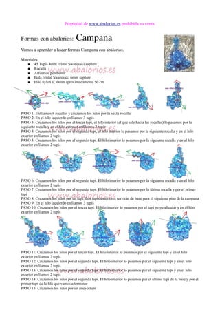 Propiedad de www.abalorios.es prohibida su venta
Formas con abalorios: Campana
Vamos a aprender a hacer formas Campana con abalorios.
Materiales:
● 45 Tupis 4mm cristal Swarovski saphire
● Rocalla
● Alfiler de pendiente
● Bola cristal Swarovski 6mm saphire
● Hilo nylon 0,30mm aproximadamente 50 cm
PASO 1: Enfilamos 6 rocallas y cruzamos los hilos por la sexta rocalla
PASO 2: En el hilo izquierdo enfilamos 3 tupis
PASO 3: Cruzamos los hilos por el tercer tupi, el hilo interior (el que sale hacia las rocallas) lo pasamos por la
siguiente rocalla y en el hilo exterior enfilamos 2 tupis
PASO 4: Cruzamos los hilos por el segundo tupi, el hilo interior lo pasamos por la siguiente rocalla y en el hilo
exterior enfilamos 2 tupis
PASO 5: Cruzamos los hilos por el segundo tupi. El hilo interior lo pasamos por la siguiente rocalla y en el hilo
exterior enfilamos 2 tupis
PASO 6: Cruzamos los hilos por el segundo tupi. El hilo interior lo pasamos por la siguiente rocalla y en el hilo
exterior enfilamos 2 tupis
PASO 7: Cruzamos los hilos por el segundo tupi. El hilo interior lo pasamos por la última rocalla y por el primer
tupi
PASO 8: Cruzamos los hilos por un tupi. Los tupis exteriores servirán de base para el siguiente piso de la campana
PASO 9: En el hilo izquierdo enfilamos 3 tupis
PASO 10: Cruzamos los hilos por el tercer tupi. El hilo interior lo pasamos por el tupi perpendicular y en el hilo
exterior enfilamos 2 tupis
PASO 11: Cruzamos los hilos por el tercer tupi. El hilo interior lo pasamos por el siguiente tupi y en el hilo
exterior enfilamos 2 tupis
PASO 12: Cruzamos los hilos por el segundo tupi. El hilo interior lo pasamos por el siguiente tupi y en el hilo
exterior enfilamos 2 tupis
PASO 13: Cruzamos los hilos por el segundo tupi. El hilo interior lo pasamos por el siguiente tupi y en el hilo
exterior enfilamos 2 tupis
PASO 14: Cruzamos los hilos por el segundo tupi. El hilo interior lo pasamos por el último tupi de la base y por el
primer tupi de la fila que vamos a terminar
PASO 15: Cruzamos los hilos por un nuevo tupi
 