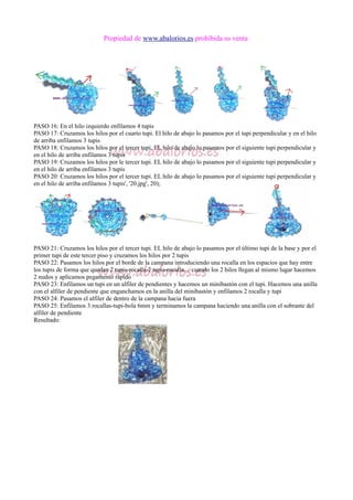 Propiedad de www.abalorios.es prohibida su venta
PASO 16: En el hilo izquierdo enfilamos 4 tupis
PASO 17: Cruzamos los hilos por el cuarto tupi. El hilo de abajo lo pasamos por el tupi perpendicular y en el hilo
de arriba enfilamos 3 tupis
PASO 18: Cruzamos los hilos por el tercer tupi. EL hilo de abajo lo pasamos por el siguiente tupi perpendicular y
en el hilo de arriba enfilamos 3 tupis
PASO 19: Cruzamos los hilos por le tercer tupi. EL hilo de abajo lo pasamos por el siguiente tupi perpendicular y
en el hilo de arriba enfilamos 3 tupis
PASO 20: Cruzamos los hilos por el tercer tupi. EL hilo de abajo lo pasamos por el siguiente tupi perpendicular y
en el hilo de arriba enfilamos 3 tupis', '20.jpg', 20);
PASO 21: Cruzamos los hilos por el tercer tupi. EL hilo de abajo lo pasamos por el último tupi de la base y por el
primer tupi de este tercer piso y cruzamos los hilos por 2 tupis
PASO 22: Pasamos los hilos por el borde de la campana introduciendo una rocalla en los espacios que hay entre
los tupis de forma que quedan 2 tupis-rocalla-2 tupis-rocalla.... cuando los 2 hilos llegan al mismo lugar hacemos
2 nudos y aplicamos pegamento rápido
PASO 23: Enfilamos un tupi en un alfiler de pendientes y hacemos un minibastón con el tupi. Hacemos una anilla
con el alfiler de pendiente que enganchamos en la anilla del minibastón y enfilamos 2 rocalla y tupi
PASO 24: Pasamos el alfiler de dentro de la campana hacia fuera
PASO 25: Enfilamos 3 rocallas-tupi-bola 6mm y terminamos la campana haciendo una anilla con el sobrante del
alfiler de pendiente
Resultado:
 