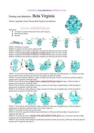 Propiedad de www.abalorios.es prohibida su venta
Formas con abalorios: Bola Virginia
Vamos a aprender a hacer formas Bola Virginia con abalorios.
Materiales:
● 18 Tupis de cristal de Swarovski 4mm color turquesa
● Hilo nylon 0,30mm
● Rocalla
PASO 1: Enfilamos 4 rocallas
PASO 2: Cruzamos los hilos por la cuarta rocalla
PASO 3: Enfilamos una rocalla en cada hilo y cruzamos los hilos por una nueva rocalla
PASO 4: Enfilamos una rocalla en cada hilo y cruzamos los hilos por una nueva rocalla
PASO 5: Enfilamos una rocalla en cada hilo y cruzamos los hilos por una nueva rocalla
PASO 6: Enfilamos una rocalla en cada hilo y cruzamos los hilos por una nueva rocalla
PASO 7: En uno de los hilos enfilamos una rocalla, pasamos el hilo por la rocalla del paso 1 y cruzamos los hilos
por una nueva rocalla, de forma que hacemos una especie de anillo de rocallas
PASO 8: En el hilo derecho enfilamos 3 tupis, cruzamos los hilos por el tercero y el hilo que sale hacia abajo lo
pasamos por la siguiente rocalla del anillo
PASO 9: En el hilo de arriba enfilamos 2 tupis, cruzamos los hilos por el segundo tupi y el hilo de abajo lo
pasamos por la siguiente rocalla del anillo
PASO 10: En el hilo de arriba enfilamos 2 tupis, cruzamos los hilos por el segundo tupi y el hilo de abajo lo
pasamos por la siguiente rocalla del anillo
PASO 11: En el hilo de arriba enfilamos 2 tupis, cruzamos los hilos por el segundo tupi y el hilo de abajo lo
pasamos por la siguiente rocalla del anillo
PASO 12: En el hilo de arriba enfilamos 2 tupis, cruzamos los hilos por el segundo tupi y el hilo de abajo lo
pasamos por la siguiente rocalla del anillo y por el tupi 1 (paso 8)
PASO 13: Cruzamos los hilos por un nuevo tupi
PASO 14: En el hilo izquierdo enfilamos tupi-rocalla-tupi y el hilo que sale hacia abajo lo pasamos por el
siguiente tupi (tupi 10)
PASO 15: En el hilo de arriba enfilamos rocalla-tupi, cruzamos los hilos por el tupi y el hilo que sale hacia abajo
lo pasamos por el siguiente tupi (tupi 8)
PASO 16: En el hilo de arriba enfilamos rocalla-tupi cruzamos los hilos por el tupi y el hilo que sale hacia abajo lo
pasamos por el siguiente tupi (tupi 6)
 