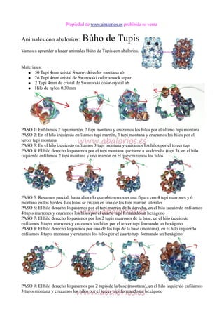 Propiedad de www.abalorios.es prohibida su venta
Animales con abalorios: Búho de Tupis
Vamos a aprender a hacer animales Búho de Tupis con abalorios.
Materiales:
● 50 Tupi 4mm cristal Swarovski color montana ab
● 26 Tupi 4mm cristal de Swarovski color smock topaz
● 2 Tupi 4mm de cristal de Swarovski color crystal ab
● Hilo de nylon 0,30mm
PASO 1: Enfilamos 2 tupi marrón, 2 tupi montana y cruzamos los hilos por el último tupi montana
PASO 2: En el hilo izquierdo enfilamos tupi marrón, 3 tupi montana y cruzamos los hilos por el
tercer tupi montana
PASO 3: En el hilo izquierdo enfilamos 3 tupi montana y cruzamos los hilos por el tercer tupi
PASO 4: El hilo derecho lo pasamos por el tupi montana que tiene a su derecha (tupi 3), en el hilo
izquierdo enfilamos 2 tupi montana y uno marrón en el que cruzamos los hilos
PASO 5: Resumen parcial: hasta ahora lo que obtenemos es una figura con 4 tupi marrones y 6
montana en los bordes. Los hilos se cruzan en uno de los tupi marrón laterales
PASO 6: El hilo derecho lo pasamos por el tupi marrón de la derecha, en el hilo izquierdo enfilamos
4 tupis marrones y cruzamos los hilos por el cuarto tupi formando un hexágono
PASO 7: El hilo derecho lo pasamos por los 2 tupis marrones de la base, en el hilo izquierdo
enfilamos 3 tupis marrones y cruzamos los hilos por el tercer tupi formando un hexágono
PASO 8: El hilo derecho lo pasmos por uno de los tupi de la base (montana), en el hilo izquierdo
enfilamos 4 tupis montana y cruzamos los hilos por el cuarto tupi formando un hexágono
PASO 9: El hilo derecho lo pasamos por 2 tupis de la base (montana), en el hilo izquierdo enfilamos
3 tupis montana y cruzamos los hilos por el tercer tupi formando un hexágono
 