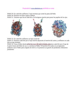 Propiedad de www.abalorios.es prohibida su venta
PASO 29: En cada hilo enfilamos 2 tupi montana que serán las patas del búho
PASO 30: Pasamos los hilos según el dibujo
PASO 31: Tenemos que llevar cada hilo a su hexágono marrón para poner las pupilas de los ojos
PASO 32: En cada hilo enfilamos un tupi crystal ab
PASO 33: Pasamos cada hilo por el tupi marrón adyacente al marrón del centro y enfilamos en cada
hilo un tupi montana
PASO 34: Visto el búho desde arriba hay una x de tupis montana, pasamos cada hilo por el tupi de
la parte trasera del búho de esa x y cerramos el búho. Si hacemos los nudos en un tapanudos
podemos usar el búho para colgante de móvil, si le ponemos un gancho de pendientes obtenemos
pendientes
 
