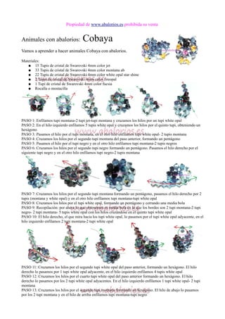 Propiedad de www.abalorios.es prohibida su venta
Animales con abalorios: Cobaya
Vamos a aprender a hacer animales Cobaya con abalorios.
Materiales:
● 15 Tupis de cristal de Swarovski 4mm color jet
● 33 Tupis de cristal de Swarovski 4mm color montana ab
● 22 Tupis de cristal de Swarovski 4mm color white opal star shine
● 2 Tupis de cristal de Swarovski 4mm color fireopal
● 1 Tupi de cristal de Swarovski 4mm color fucsia
● Rocalla o mostacilla
PASO 1: Enfilamos tupi montana-2 tupi jet-tupi montana y cruzamos los hilos por un tupi white opal
PASO 2: En el hilo izquierdo enfilamos 5 tupis white opal y cruzamos los hilos por el quinto tupi, obteniendo un
hexágono
PASO 3: Pasamos el hilo por el tupi montana, en el otro hilo enfilamos tupi white opal- 2 tupis montana
PASO 4: Cruzamos los hilos por el segundo tupi montana del paso anterior, formando un pentágono
PASO 5: Pasamos el hilo por el tupi negro y en el otro hilo enfilamos tupi montana-2 tupis negros
PASO 6: Cruzamos los hilos por el segundo tupi negro formando un pentágono. Pasamos el hilo derecho por el
siguiente tupi negro y en el otro hilo enfilamos tupi negro-2 tupis montana
PASO 7: Cruzamos los hilos por el segundo tupi montana formando un pentágono, pasamos el hilo derecho por 2
tupis (montana y white opal) y en el otro hilo enfilamos tupi montana-tupi white opal
PASO 8: Cruzamos los hilos por el tupi white opal, formando un pentágono y cerrando una media bola
PASO 9: Recopilación: por ahora lo que obtenemos es media bola en la que los bordes son 2 tupi montana-2 tupi
negro- 2 tupi montana- 5 tupis white opal con los hilos cruzándose en el quinto tupi white opal
PASO 10: El hilo derecho, el que mira hacia los tupi white opal, lo pasamos por el tupi white opal adyacente, en el
hilo izquierdo enfilamos 2 tupi montana-2 tupi white opal
PASO 11: Cruzamos los hilos por el segundo tupi white opal del paso anterior, formando un hexágono. El hilo
derecho lo pasamos por 1 tupi white opal adyacente, en el hilo izquierdo enfilamos 4 tupis white opal
PASO 12: Cruzamos los hilos por el cuarto tupi white opal del paso anterior formando un hexágono. El hilo
derecho lo pasamos por los 2 tupi white opal adyacentes. En el hilo izquierdo enfilamos 1 tupi white opal- 2 tupi
montana
PASO 13: Cruzamos los hilos por el segundo tupi montana formando un hexágono. El hilo de abajo lo pasamos
por los 2 tupi montana y en el hilo de arriba enfilamos tupi montana-tupi negro
 