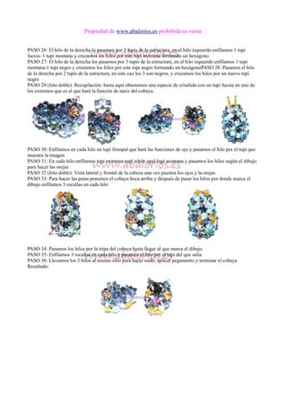 Propiedad de www.abalorios.es prohibida su venta
PASO 26: El hilo de la derecha lo pasamos por 3 tupis de la estructura, en el hilo izquierdo enfilamos 1 tupi
fucsia- 1 tupi montana y cruzamos los hilos por este tupi montana formando un hexágono
PASO 27: El hilo de la derecha los pasamos por 3 tupis de la estructura, en el hilo izquierdo enfilamos 1 tupi
montana-1 tupi negro y cruzamos los hilos por este tupi negro formando un hexágonoPASO 28: Pasamos el hilo
de la derecha por 2 tupis de la estructura, en este cao los 3 son negros, y cruzamos los hilos por un nuevo tupi
negro
PASO 29 (foto doble): Recopilación: hasta aquí obtenemos una especie de crisálida con un tupi fucsia en uno de
los extremos que es el que hará la función de nariz del cobaya.
PASO 30: Enfilamos en cada hilo un tupi fireopal que hará las funciones de ojo y pasamos el hilo por el tupi que
muestra la imagen
PASO 31: En cada hilo enfilamos tupi montana-tupi white opal-tupi montana y pasamos los hilos según el dibujo
para hacer las orejas
PASO 32 (foto doble): Vista lateral y frontal de la cabeza una vez puestos los ojos y la orejas
PASO 33: Para hacer las patas ponemos el cobaya boca arriba y después de pasar los hilos por donde marca el
dibujo enfilamos 3 rocallas en cada hilo
PASO 34: Pasamos los hilos por la tripa del cobaya hasta llegar al que marca el dibujo
PASO 35: Enfilamos 3 rocallas en cada hilo y pasamos el hilo por el tupi del que salía
PASO 36: Llevamos los 2 hilos al mismo sitio para hacer nudo, aplicar pegamento y terminar el cobaya
Resultado:
 