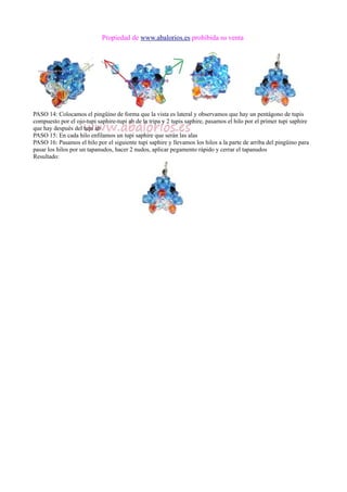Propiedad de www.abalorios.es prohibida su venta
PASO 14: Colocamos el pingüino de forma que la vista es lateral y observamos que hay un pentágono de tupis
compuesto por el ojo-tupi saphire-tupi ab de la tripa y 2 tupis saphire, pasamos el hilo por el primer tupi saphire
que hay después del tupi ab
PASO 15: En cada hilo enfilamos un tupi saphire que serán las alas
PASO 16: Pasamos el hilo por el siguiente tupi saphire y llevamos los hilos a la parte de arriba del pingüino para
pasar los hilos por un tapanudos, hacer 2 nudos, aplicar pegamento rápido y cerrar el tapanudos
Resultado:
 