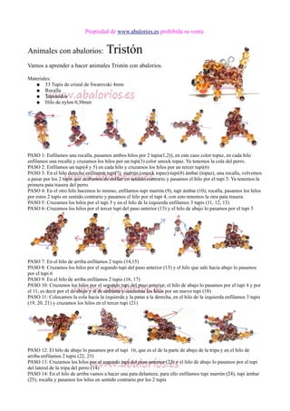 Propiedad de www.abalorios.es prohibida su venta
Animales con abalorios: Tristón
Vamos a aprender a hacer animales Tristón con abalorios.
Materiales:
● 53 Tupis de cristal de Swarovski 4mm
● Rocalla
● Tapanudos
● Hilo de nylon 0,30mm
PASO 1: Enfilamos una rocalla, pasamos ambos hilos por 2 tupis(1,2)), en este caso color topaz, en cada hilo
enfilamos una rocalla y cruzamos los hilos por un tupi(3) color smock topaz. Ya tenemos la cola del perro.
PASO 2: Enfilamos un tupi(4 y 5) en cada hilo y cruzamos los hilos por un tercer tupi(6)
PASO 3: En el hilo derecho enfilamos tupi(7) marrón (smock topaz)-tupi(8) ámbar (topaz), una rocalla, volvemos
a pasar por los 2 tupis que acabamos de enfilar en sentido contrario y pasamos el hilo por el tupi 5. Ya tenemos la
primera pata trasera del perro
PASO 4: En el otro hilo hacemos lo mismo, enfilamos tupi marrón (9), tupi ámbar (10), rocalla, pasamos los hilos
por estos 2 tupis en sentido contrario y pasamos el hilo por el tupi 4, con esto tenemos la otra pata trasera.
PASO 5: Cruzamos los hilos por el tupi 3 y en el hilo de la izquierda enfilamos 3 tupis (11, 12, 13)
PASO 6: Cruzamos los hilos por el tercer tupi del paso anterior (13) y el hilo de abajo lo pasamos por el tupi 5
PASO 7: En el hilo de arriba enfilamos 2 tupis (14,15)
PASO 8: Cruzamos los hilos por el segundo tupi del paso anterior (15) y el hilo que sale hacia abajo lo pasamos
por el tupi 6
PASO 9: En el hilo de arriba enfilamos 2 tupis (16, 17)
PASO 10: Cruzamos los hilos por el segundo tupi del paso anterior, el hilo de abajo lo pasamos por el tupi 4 y por
el 11, es decir por el de abajo y el de enfrente y cruzamos los hilos por un nuevo tupi (18)
PASO 11: Colocamos la cola hacia la izquierda y la patas a la derecha, en el hilo de la izquierda enfilamos 3 tupis
(19, 20, 21) y cruzamos los hilos en el tercer tupi (21)
PASO 12: El hilo de abajo lo pasamos por el tupi 16, que es el de la parte de abajo de la tripa y en el hilo de
arriba enfilamos 2 tupis (22, 23)
PASO 13: Cruzamos los hilos por el segundo tupi del paso anterior (23) y el hilo de abajo lo pasamos por el tupi
del lateral de la tripa del perro (14)
PASO 14: En el hilo de arriba vamos a hacer una pata delantera, para ello enfilamos tupi marrón (24), tupi ámbar
(25), rocalla y pasamos los hilos en sentido contrario por los 2 tupis
 