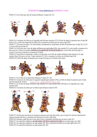 Propiedad de www.abalorios.es prohibida su venta
PASO 15: En el hilo que sale de la pata enfilamos 2 tupis (26, 27)
PASO 16: Cruzamos los hilos en el segundo tupi del paso anterior (27), El hilo de abajo lo pasamos por el tupi del
lomo (12) y el del otro lateral de la tripa (19) y cruzamos los hilos por un nuevo tupi (28)
PASO 17: Llevamos los hilos a la zona donde corresponde la cuarta pata, un hilo lo pasamos por el tupi 26 y el 22
y el otro hilo por el tupi 20
PASO 18: En el hilo que viene de abajo enfilamos un tupi ámbar (30), otro marrón (31), una rocalla y pasamos los
hilos por los 2 hilos en sentido contrario y lo pasamos por el tupi de donde sale el otro hilo de forma que se
crucen. Con esto ya tenemos el cuerpo de Tristón
PASO 19: Cola hacia la izquierda y cabeza a la derecha, en el hilo de arriba enfilamos tupi marrón (31), tupi
metalic blue (32) que es el ojo, 2 tupis marrón (33, 34) y cruzamos los hilos en el último tupi (34)
PASO 20: El hilo de abajo lo pasamos por el tupi (22) que es el inferior del cuello
PASO 21: En el hilo de la izquierda enfilamos 2 tupis (35, 36)
PASO 22: Cruzamos los hilos por el segundo tupi del paso anterior (36) y el hilo de abajo lo pasamos por el tupi
del otro lateral de tristón
PASO 23: En el hilo de abajo enfilamos tupi marrón (37), tupi metalic blue (38) que es el segundo ojo y tupi
marrón (39)
PASO 24: Cruzamos los hilos por el ultimo tupi del paso anterior (39)
PASO 25: El hilo que mira hacia el cuerpo lo pasamos por tupi del cuello y por el tupi (31) del otro lateral de la
cabeza (encima del ojo) y cruzamos los hilos por un nuevo tupi (40)
PASO 26: Pasamos cada hilo por el ojo que le toca y cruzamos los hilos por un nuevo tupi (41)
PASO 27: En cada hilo enfilamos un tupi ámbar (42, 43) y cruzamos los hilos en un tupi negro, jet, (44)
PASO 28: En cada hilo enfilamos un tupi ámbar (45, 46) y cruzamos los hilos en un tupi light siam (47)
PASO 29: En cada hilo enfilamos un tupi ámbar (48, 49)
 