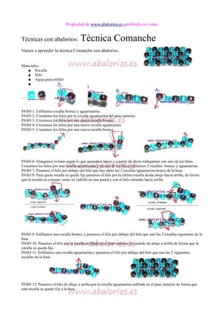 Propiedad de www.abalorios.es prohibida su venta
Técnicas con abalorios: Técnica Comanche
Vamos a aprender la técnica Comanche con abalorios.
Materiales:
● Rocalla
● Hilo
● Aguja para enfilar
●
PASO 1: Enfilamos rocalla bronce y aguarmarina
PASO 2: Cruzamos los hilos por la rocalla aguamarina del paso anterior
PASO 3: Cruzamos los hilos por una nueva rocalla bronce
PASO 4: Cruzamos los hilos por una nueva rocalla aguamarina
PASO 5: Cruzamos los hilos por una nueva rocalla bronce
PASO 6: Alargamos la base según lo que queramos hacer y a partir de ahora trabajamos con uno de los hilos.
Cruzamos los hilos por una rocalla aguamarina y en uno de los hilos enfilamos 2 rocallas: bronce y aguamarina
PASO 7: Pasamos el hilo por debajo del hilo que hay entre las 2 rocallas aguamarina-bonce de la base
PASO 8: Para quela rocalla se quede fija pasamos el hilo por la última rocalla desde abajo hacia arriba, de forma
que la rocalla se coloque como un ladrillo en una pared y con el hilo saliendo hacia arriba
PASO 9: Enfilamos una rocalla bronce y pasamos el hilo por debajo del hilo que une las 2 rocallas siguientes de la
base
PASO 10: Pasamos el hilo por la rocalla enfilada en el paso anterior en sentido de abajo a arriba de forma que la
rocalla se queda fija
PASO 11: Enfilamos una rocalla aguamarina y pasamos el hilo por debajo del hilo que une las 2 siguientes
rocallas de la base
PASO 12: Pasamos el hilo de abajo a arriba por la rocalla aguamarina enfilada en el paso anterior de forma que
esta rocalla se quede fija a la base
 