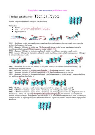 Propiedad de www.abalorios.es prohibida su venta
Técnicas con abalorios: Técnica Peyote
Vamos a aprender la técnica Peyote con abalorios.
Materiales:
● Rocalla
● Hilo
● Aguja de enfilar
PASO 1: Enfilamos rocalla azul-rocalla bronce-rocalla azul-rocalla bronce-rocalla azul-rocalla bronce- rocalla
azul-rocalla bronce-rocalla bronce
PASO 2: Pasamos el hilo por la rocalla azul 7 de forma que la última rocalla bronce se coloca encima de la
penúltima rocalla bronce y enfilamos una nueva rocalla bronce
PASO 3: Pasamos el hilo por la siguiente rocalla azul, rocalla 5, y enfilamos una nueva rocalla bronce
PASO 4: asamos el hilo por la siguiente rocalla azul, rocalla 3, enfilamos una rocalla bronce y pasamos el hilo por
la última rocalla azul, rocalla
PASO 5: Enfilamos una rocalla azul pasamos el hilo por la última rocalla bronce que hemos enfilado (12) y
enfilamos una nueva rocalla azul
PASO 6: Pasamos el hilo por la siguiente rocalla bronce, 11, y enfilamos una nueva rocalla azul
PASO 7: Pasamos el hilo por la siguiente rocalla bronce, 10, y enfilamos una nueva rocalla azul
PASO 8: Pasamos el hilo por la última rocalla bronce, 9, enfilamos una nueva rocalla bronce y pasamos los hilos
por la última rocalla azul enfilada, 16
PASO 9: Enfilamos una nueva rocalla bronce y pasamos el hilo por la siguiente rocalla azul, 15
PASO 10: Enfilamos una nueva rocalla bronce y pasamos el hilo por la siguiente rocalla azul, 14
PASO 11: Enfilamos una nueva rocalla bronce y pasamos el hilo por la siguiente rocalla azul. La primera linea la
hacemos de 2 colores y la siguientes filas primero de un color y luego con el otro enfilando rocallas entre las
rocallas del otro color de la base de forma que cada rocalla se va colocando encima de la de su color haciendo que
en lugar de tener un aspecto plano como la técnica comanche o la puntada cuadrada tiene un aspecto zigzagueante
Resultado:
 