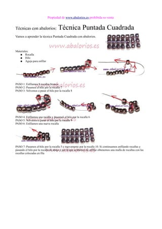 Propiedad de www.abalorios.es prohibida su venta
Técnicas con abalorios: Técnica Puntada Cuadrada
Vamos a aprender la técnica Puntada Cuadrada con abalorios.
Materiales:
● Rocalla
● Hilo
● Aguja para enfilar
PASO 1: Enfilamos 8 rocallas bronce
PASO 2: Pasamos el hilo por la rocalla 7
PASO 3: Volvemos a pasar el hilo por la rocalla 8
PASO 4: Enfilamos una rocalla y pasamos el hilo por la rocalla 6
PASO 5: Volvemos a pasar el hilo por la rocalla 9
PASO 6: Enfilamos una nueva rocalla
PASO 7: Pasamos el hilo por la rocalla 5 y nuevamente por la rocalla 10. Si continuamos enfilando rocallas y
pasando el hilo por la rocalla de abajo y por la que acabamos de enfilar obtenemos una malla de rocallas con las
rocallas colocadas en fila
 