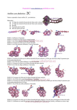 Propiedad de www.abalorios.es prohibida su venta
Anillos con abalorios: 2C
Vamos a aprender a hacer anillos 2C con abalorios.
Materiales:
● 16 Tupis de cristal de Swarovski de 4mm color volcano
● 12 Tupis de cristal de Swarovski de 4mm color amatista
● Rocalla
● Facetadas para la anilla
● Hilo de nylon 0,30 mm
PASO 1: Enfilamos 4 facetadas
PASO 2: Cruzamos los hilos por la cuarta facetada
PASO 3: En el hilo derecho enfilamos 3 facetadas
PASO 4: Cruzamos los hilos por la tercera facetada
PASO 5: En el hilo derecho enfilamos 3 nuevas facetadas
PASO 6: Cruzamos los hilos por la última facetada del paso anterior y el hilo que sale hacia abajo lo pasamos por
la facetada perpendicular
PASO 7: En el hilo de arriba enfilamos 2 nuevas facetadas
PASO 8: Cruzamos los hilos en la última facetada del paso anterior
PASO 9: En el hilo de abajo enfilamos 3 facetadas
PASO 10: Cruzamos los hilos por la última facetada del paso anterior
PASO 11: En el hilo de la izquierda enfilamos 3 facetadas
PASO 12: Cruzamos los hilos por la última facetada del paso anterior y el hilo que sale hacia abajo lo pasamos por
la facetada perpendicular de la base
PASO 13: En el hilo de arriba enfilamos 2 facetadas
PASO 14: Cruzamos los hilos por la última facetada del paso anterior. Con este paso terminamos la base del anillo
PASO 15: Enfilamos en cada hilo un tupi volcano, pasamos los 2 hilos por una rocalla y enfilamos un nuevo tupi
 