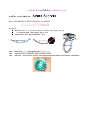 Propiedad de www.abalorios.es prohibida su venta
Anillos con abalorios: Arma Secreta
Vamos a aprender a hacer anillos Arma Secreta con abalorios.
Materiales:
● Botón de cristal de Swarovski de 2,5cm de diámetro color crystal. Ref: 3015
● 12-14 Facetadas 4mm color montana para la anilla
● Hilo nylon 0,45mm, aproximadamente 15cm
PASO 1: Enfilamos 12-14 facetadas en el hilo
PASO 2: Aprovechando el agujero del botón enfilamos el botón
PASO 3: hacemos 2 nudos pegados al cristal, aplicamos pegamento y una vez seco cortamos los sobrantes
 