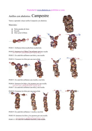 Propiedad de www.abalorios.es prohibida su venta
Anillos con abalorios: Campestre
Vamos a aprender a hacer anillos Campestre con abalorios.
Materiales:
● Bolas pasadas de 6mm
● Rocalla
● Hilo nylon 0,30mm
PASO 1: Enfilamos bola-rocalla-bola-rocalla-bola
PASO 2: Juntamos los 2 hilos y los pasamos por una rocalla
PASO 3: En cada hilo enfilamos una bola y una rocalla
PASO 4: Cruzamos los hilos por una nueva bola
PASO 5: En cada hilo enfilamos una rocalla y una bola
PASO 6: Juntamos los hilos y los pasamos por una rocalla
PASO 7: En cada hilo enfilamos una bola y una rocalla
PASO 8: Cruzamos los hilos por una nueva bola
PASO 9: En cada hilo enfilamos 1 rocalla y una bola
PASO 10: Juntamos los hilos y los pasamos por una rocalla
PASO 11: En cada hilo enfilamos una bola y una rocalla
 