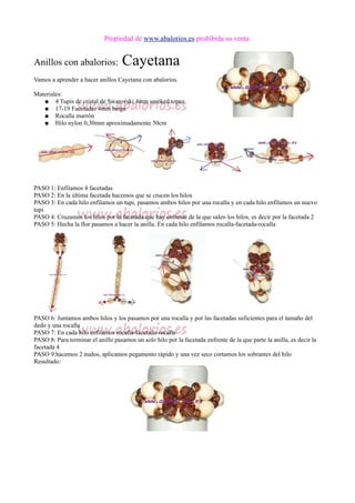 Propiedad de www.abalorios.es prohibida su venta
Anillos con abalorios: Cayetana
Vamos a aprender a hacer anillos Cayetana con abalorios.
Materiales:
● 4 Tupis de cristal de Swarovski 4mm smoked topaz
● 17-19 Facetadas 4mm beige
● Rocalla marrón
● Hilo nylon 0,30mm aproximadamente 50cm
PASO 1: Enfilamos 4 facetadas
PASO 2: En la última facetada hacemos que se crucen los hilos
PASO 3: En cada hilo enfilamos un tupi, pasamos ambos hilos por una rocalla y en cada hilo enfilamos un nuevo
tupi
PASO 4: Cruzamos los hilos por la facetada que hay enfrente de la que salen los hilos, es decir por la facetada 2
PASO 5: Hecha la flor pasamos a hacer la anilla. En cada hilo enfilamos rocalla-facetada-rocalla
PASO 6: Juntamos ambos hilos y los pasamos por una rocalla y por las facetadas suficientes para el tamaño del
dedo y una rocalla
PASO 7: En cada hilo enfilamos rocalla-facetada-rocalla
PASO 8: Para terminar el anillo pasamos un solo hilo por la facetada enfrente de la que parte la anilla, es decir la
facetada 4
PASO 9:hacemos 2 nudos, aplicamos pegamento rápido y una vez seco cortamos los sobrantes del hilo
Resultado:
 