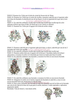 Propiedad de www.abalorios.es prohibida su venta
PASO 9: Pasamos los 2 hilos por la bola de cristal de Swarovski de 18mm
PASO 10: Pasamos los 2 hilos por el centro de rocallas y pasamos cada hilo por el siguiente radio
de la base (la facetada a la derecha de uno de los brazos y la de la izquierda de la que sale el otro
brazo)
PASO 11: En cada hilo enfilamos rocalla-tupi-rocalla-tupi-rocalla-tupi-rocalla-tupi de color
diferente al brazo que tiene al lado, de forma que se los colores se alternen
PASO 12: Pasamos los 2 hilos por el agujero de la bola de arriba a abajo
PASO 13: Pasamos cada hilo por el siguiente radio de la base, es decir, cada hilo por una de las 2
facetadas del centro que quedan
PASO 14: En cada hilo enfilamos rocalla-tupi-rocalla-tupi-rocalla-tupi-rocalla-tupi
PASO 15: Pasamos ambos hilos por el agujero de la bola por 2 facetadas (radios de la base)
adyacentes y cruzamos los hilos en la facetada que tienen en medio para hacer la anilla
PASO 16: En cada hilo enfilamos una facetada y cruzamos los hilos en una tercera facetada
PASO 17: En cada hilo enfilamos una facetada y cruzamos los hilos en una tercera facetada
PASO 18: Alargamos la anilla con el mismo esquema de facetada en cada hilo y cruce en una
tercera facetada hasta que alcancemos la talla del dedo
PASO 19: Para cerrar enfilamos una facetada en cada hilo, pasamos uno de los hilos en la facetada
que está al otro lado de la base de la que parte la anilla, hacemos 2 nudos apretados y aplicamos
pegamento rápido
Resultado: Vista de lateral y vista desde arriba
 