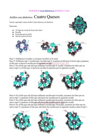 Propiedad de www.abalorios.es prohibida su venta
Anillos con abalorios: Cuatro Quesos
Vamos a aprender a hacer anillos Cuatro Quesos con abalorios.
Materiales:
● 29 Tupis de cristal de Swarovski 4mm
● Rocalla
● Facetadas para la anilla
● Hilo de nylon 0,30 mm
Paso 1: Enfilamos 6 rocallas y cruzamos los hilos en la sexta
Paso 2: Enfilamos tupi 1-rocalla-tupi 2-rocalla-tupi 3, cruzamos el hilo por el tercer tupi y pasamos
el hilo que va hacia la rocalla por la siguiente rocalla
Paso 3: En el hilo que sale del tupi enfilamos rocalla-tupi 4- rocalla, cruzamos los hilos por un
nuevo tupi 5 y el hilo que va hacia las rocallas lo pasamos por la siguiente rocalla
Paso 4: En el hilo que sale del tupi enfilamos rocalla-tupi 6-rocalla, cruzamos los hilos por un
nuevo tupi 7 y pasamos el hilo que sale hacia las rocallas por la siguiente rocalla
Paso 5: En el hilo que sale del tupi enfilamos rocalla-tupi 8-rocalla, cruzamos los hilos por un
nuevo tupi 9 y pasamos el hilo que sale hacia las rocallas por la siguiente rocalla
Paso 6: En el hilo que sale del tupi enfilamos rocalla-tupi 10-rocalla, cruzamos los hilos por un
nuevo tupi 11 y pasamos el hilo que sale hacia las rocallas por la siguiente rocalla y para el tupi 1
 