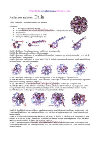 Propiedad de www.abalorios.es prohibida su venta
Anillos con abalorios: Dalia
Vamos a aprender a hacer anillos Dalia con abalorios.
Materiales:
● 15 Bolas pasadas 6mm lila irisada
● 20 Tupis 4mm de cristal de Swarovski 10 color amatista y 10 crystal silver shade
● Rocalla bronce
● Facetadas 4mm color amatista para la anilla
● Hilo nylon 0,30mm, aproximadamente 1m
PASO 1: Enfilamos 5 rocallas y cruzamos los hilos por la quinta rocalla
PASO 2: En el hilo derecho enfilamos 4 bolas pasadas
PASO 3: Cruzamos los hilos por la cuarta bola, el hilo de abajo lo pasamos por la siguiente rocalla y en el hilo de
arriba enfilamos 3 bolas pasadas
PASO 4: Cruzamos los hilos por la última bola. El hilo de abajo lo pasamos por la siguiente rocalla y en el hilo de
arriba enfilamos 3 nuevas bolas pasadas
PASO 5: Cruzamos los hilos por la última bola y pasamos el hilo de abajo por la siguiente rocalla
PASO 6: En el hilo de arriba enfilamos 3 bolas, cruzamos los hilos por la última bola y el hilo de abajo lo pasamos
por la última rocalla y por la bola del paso 1
PASO 7: En el hilo de la derecha enfilamos 2 bolas pasadas y cruzamos los hilos por la segunda bola
PASO 8: En el hilo derecho enfilamos rocalla-tupi amatista, en el izquierdo rocalla-tupi crystal, pasamos ambos
hilos por una rocalla y enfilamos en el hilo derecho tupi crystal-rocalla, en el izquierdo tupi amatista-rocalla
PASO 9: Cruzamos los hilos por la bola enfrente de la que sale la flor de tupis
PASO 10: En el hilo izquierdo enfilamos rocalla-tupi amatista, en el hilo derecho enfilamos rocalla-tupi crystal.
Pasamos ambos hilos por una rocalla y enfilamos en el hilo derecho tupi amatista-rocalla y en el izquierdo tupi
crystal-rocalla
PASO 11: El hilo izquierdo lo pasamos por la bola que tiene a su derecha, el hilo derecho lo pasamos por la bola
enfrente de la que sale la flor y pasando por la diagonal que forman los tupis amatista pasamos el hilo por la bola
por la que sale el otro hilo, de forma que se cruzan los hilos
PASO 12: En el hilo izquierdo enfilamos rocalla-tupi amatista, en el hilo derecho enfilamos rocalla-tupi crystal.
Pasamos ambos hilos por una rocalla y enfilamos en el hilo izquierdo tupi crystal-rocalla y en el hilo derecho tupi
amatista-rocalla
 