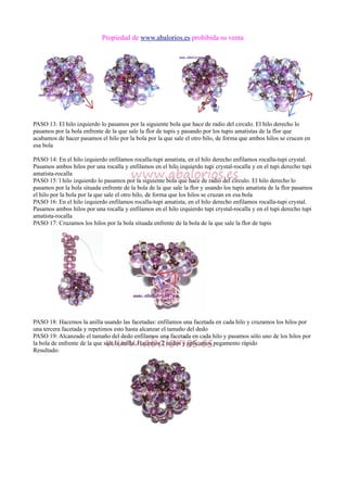 Propiedad de www.abalorios.es prohibida su venta
PASO 13: El hilo izquierdo lo pasamos por la siguiente bola que hace de radio del circulo. El hilo derecho lo
pasamos por la bola enfrente de la que sale la flor de tupis y pasando por los tupis amatistas de la flor que
acabamos de hacer pasamos el hilo por la bola por la que sale el otro hilo, de forma que ambos hilos se crucen en
esa bola
PASO 14: En el hilo izquierdo enfilamos rocalla-tupi amatista, en el hilo derecho enfilamos rocalla-tupi crystal.
Pasamos ambos hilos por una rocalla y enfilamos en el hilo izquierdo tupi crystal-rocalla y en el tupi derecho tupi
amatista-rocalla
PASO 15: l hilo izquierdo lo pasamos por la siguiente bola que hace de radio del circulo. El hilo derecho lo
pasamos por la bola situada enfrente de la bola de la que sale la flor y usando los tupis amatista de la flor pasamos
el hilo por la bola por la que sale el otro hilo, de forma que los hilos se cruzan en esa bola
PASO 16: En el hilo izquierdo enfilamos rocalla-tupi amatista, en el hilo derecho enfilamos rocalla-tupi crystal.
Pasamos ambos hilos por una rocalla y enfilamos en el hilo izquierdo tupi crystal-rocalla y en el tupi derecho tupi
amatista-rocalla
PASO 17: Cruzamos los hilos por la bola situada enfrente de la bola de la que sale la flor de tupis
PASO 18: Hacemos la anilla usando las facetadas: enfilamos una facetada en cada hilo y cruzamos los hilos por
una tercera facetada y repetimos esto hasta alcanzar el tamaño del dedo
PASO 19: Alcanzado el tamaño del dedo enfilamos una facetada en cada hilo y pasamos sólo uno de los hilos por
la bola de enfrente de la que sale la anilla. Hacemos 2 nudos y aplicamos pegamento rápido
Resultado:
 