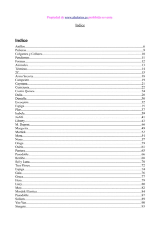 Propiedad de www.abalorios.es prohibida su venta
Indice
Indice
Anillos..................................................................................................................................................6
Pulseras.................................................................................................................................................9
Colgantes y Collares...........................................................................................................................10
Pendientes...........................................................................................................................................11
Formas................................................................................................................................................12
Animales.............................................................................................................................................13
Técnicas..............................................................................................................................................14
2C.......................................................................................................................................................15
Arma Secreta......................................................................................................................................18
Campestre...........................................................................................................................................19
Cayetana.............................................................................................................................................21
Cenicienta...........................................................................................................................................22
Cuatro Quesos....................................................................................................................................24
Dalia...................................................................................................................................................28
Dentelle...............................................................................................................................................30
Escorpión............................................................................................................................................32
Espiga.................................................................................................................................................35
Flor.....................................................................................................................................................37
Isabela.................................................................................................................................................39
Judith..................................................................................................................................................41
Liberty................................................................................................................................................43
M. Dupont...........................................................................................................................................46
Margarita............................................................................................................................................49
Mordok...............................................................................................................................................52
Mora...................................................................................................................................................54
Nono...................................................................................................................................................57
Oruga..................................................................................................................................................59
Osiris...................................................................................................................................................61
Pantera................................................................................................................................................63
Pasodoble............................................................................................................................................66
Rombo................................................................................................................................................68
Sol y Luna...........................................................................................................................................70
Tres Flores..........................................................................................................................................72
Espiga.................................................................................................................................................74
Gaia.....................................................................................................................................................76
Greca...................................................................................................................................................77
Hera....................................................................................................................................................79
Lucy....................................................................................................................................................80
Moo.....................................................................................................................................................82
Mordok Elastica..................................................................................................................................84
Pasodoble............................................................................................................................................87
Solium.................................................................................................................................................89
Yin-Yan...............................................................................................................................................90
Stargate...............................................................................................................................................93
 